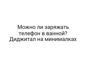 Можно ли заряжать телефон в ванной? Диджитал на минималках