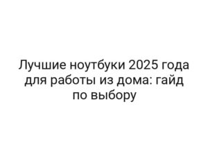 Лучшие ноутбуки 2025 года для работы из дома: гайд по выбору